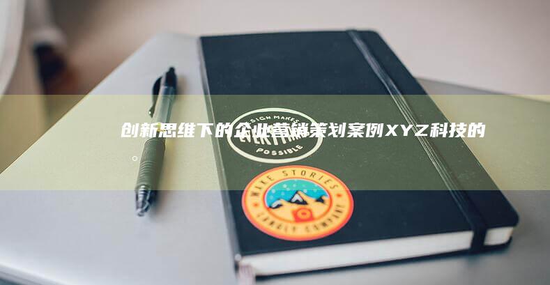 创新思维下的企业营销策划案例：XYZ科技的数字化转型策略与成功路径